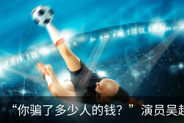 “你骗了多少人的钱？”演员吴越凌晨怒斥