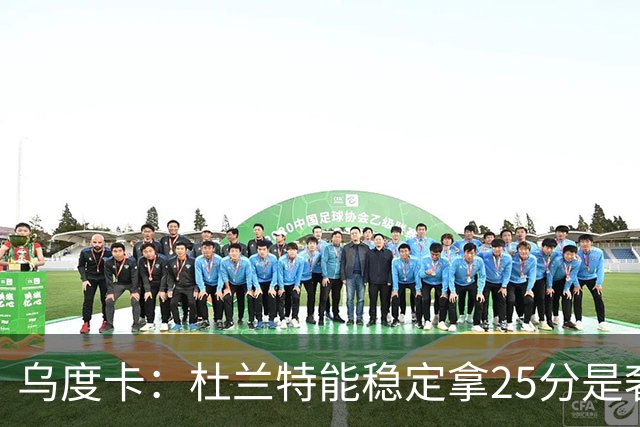 乌度卡：杜兰特能稳定拿25分是奢侈，这正是我们过去缺的