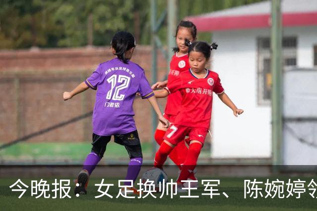 今晚报：女足换帅王军、陈婉婷领跑，足协表扬U20女足的表现