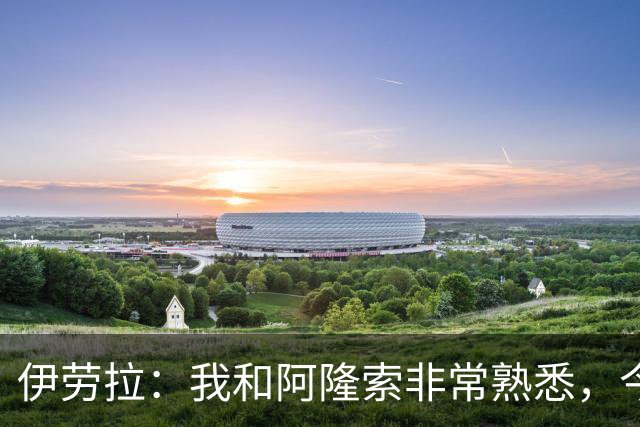 伊劳拉：我和阿隆索非常熟悉，今晚将是场激烈的比赛