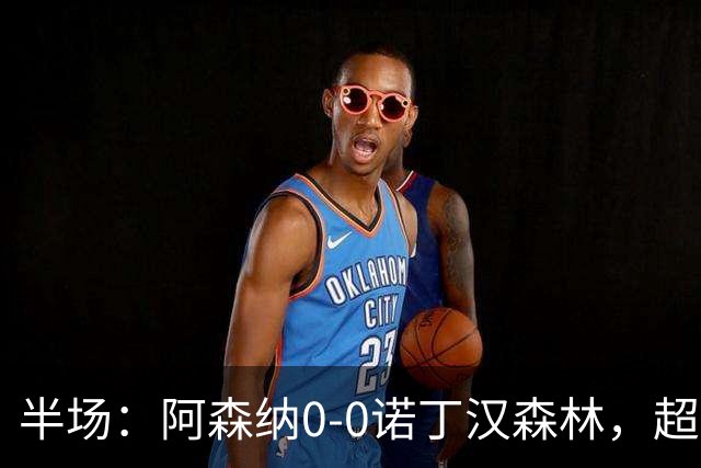 半场：阿森纳0-0诺丁汉森林，超七成控球0射正