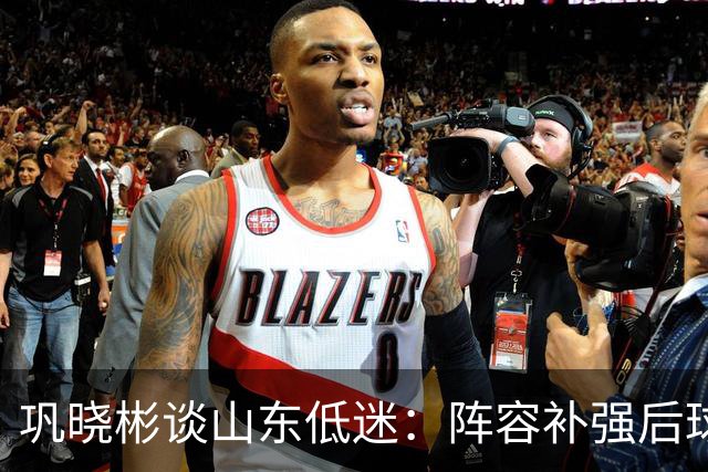 巩晓彬谈山东低迷：阵容补强后球迷厚望，磨合需要时间
