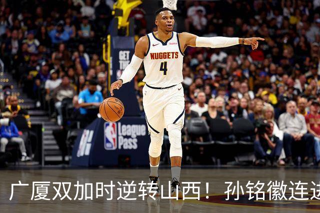 广厦双加时逆转山西！孙铭徽连进关键三分轰29+6