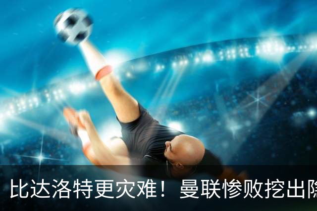 比达洛特更灾难！曼联惨败挖出隐形大坑，新援全程隐身