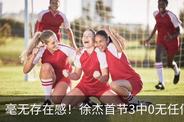 毫无存在感！徐杰首节3中0无任何有效数据 1次失误