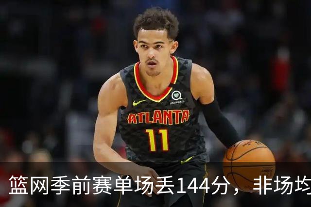 篮网季前赛单场丢144分，非场均数据