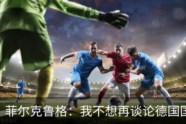 菲尔克鲁格：我不想再谈论德国国家队的话题，希望媒体尊重我