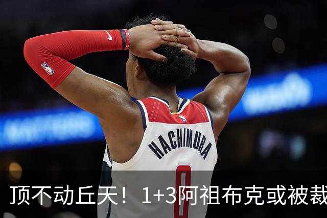 顶不动丘天!1+3阿祖布克或被裁,广东新大外3选1,杨鸣推荐莫兰德